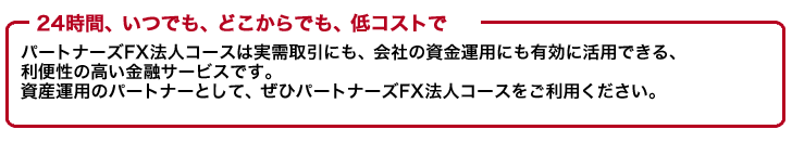 「24時間いつでもどこからでも低コストで」パートナーズFX法人コースは実儒取引にも、会社の資金運用にも有効に活用できる便利性の高い金融サービスです。資産運用のパートナーとしてぜひパートナーズFX法人コースをご利用ください。