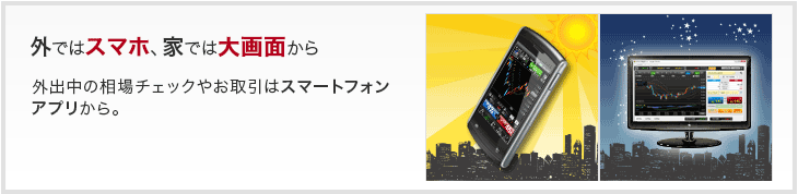 外ではスマホ、家では大画面から - 外出中の相場チェックやお取引はスマートフォンアプリから。